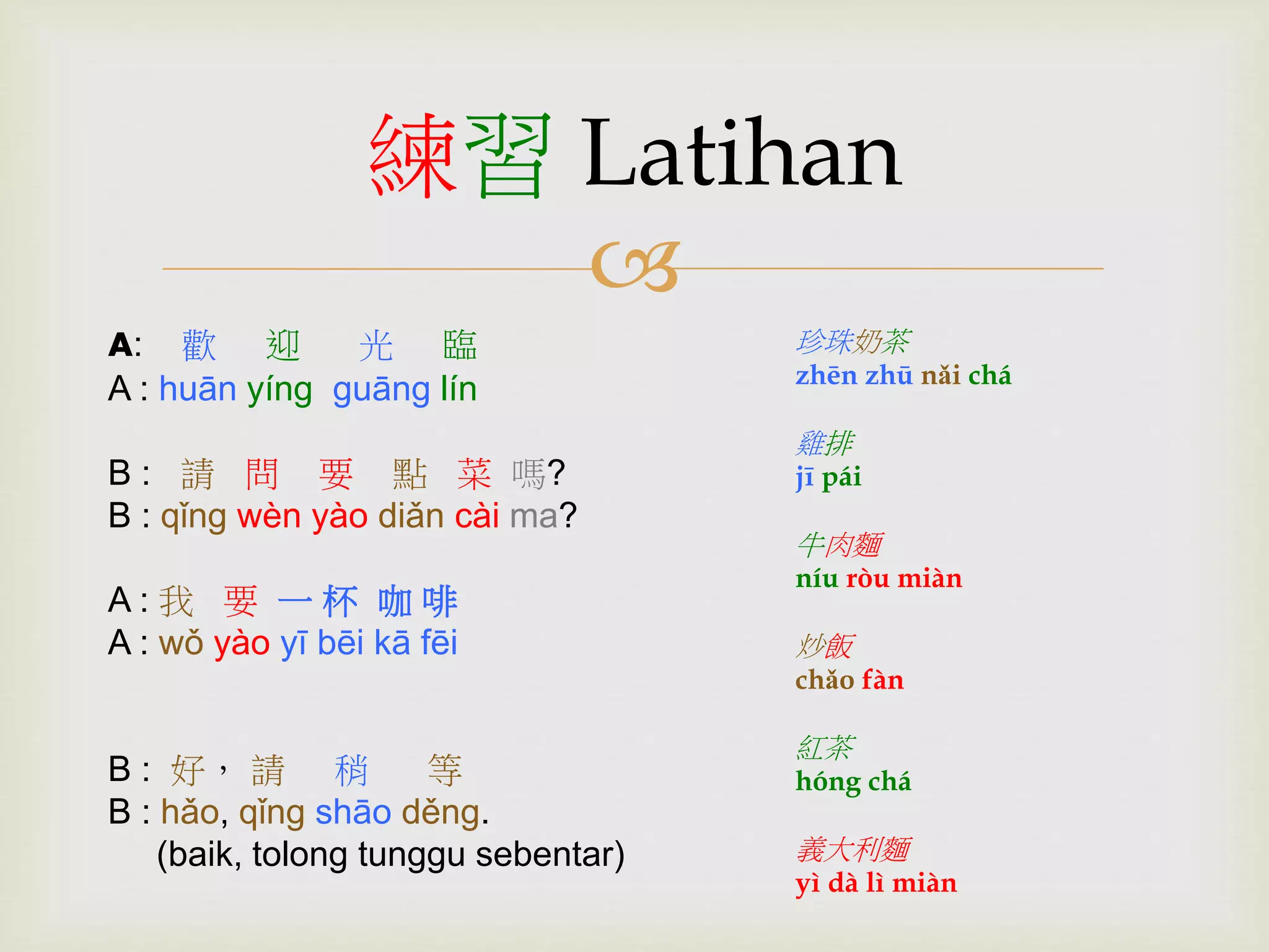 練習Latihan 
 
A: 歡迎光臨 
A : huān yíng guāng lín 
B : 請問要點菜嗎? 
B : qǐng wèn yào diǎn cài ma? 
A : 我要一杯咖啡 
A : wǒ yào yī bēi kā fēi 
B : 好， 請稍等 
B : hǎo, qǐng shāo děng. 
(baik, tolong tunggu sebentar) 
珍珠奶茶 
zhēn zhū nǎi chá 
雞排 
jī pái 
牛肉麵 
níu ròu miàn 
炒飯 
chǎo fàn 
紅茶 
hóng chá 
義大利麵 
yì dà lì miàn 
 