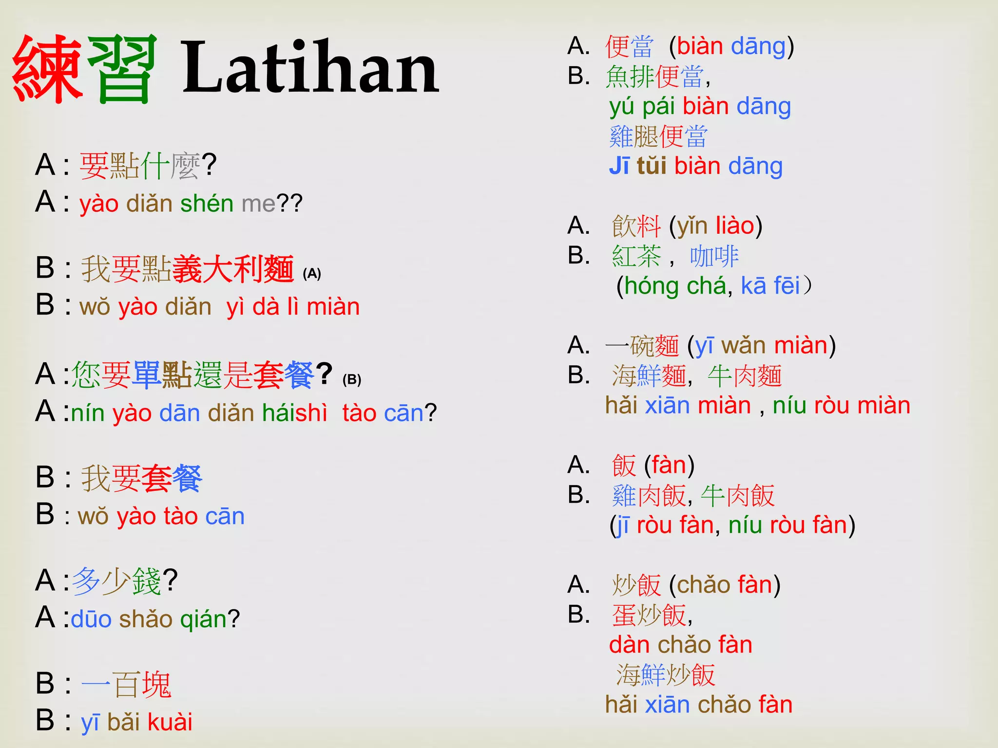練習Latihan 
A : 要點什麼? 
A : yào diǎn shén me?? 
B : 我要點義大利麵(A) 
B : wŏ yào diǎn yì dà lì miàn 
A :您要單點還是套餐? (B) 
A :nín yào dān diǎn háishì tào cān? 
B : 我要套餐 
B : wŏ yào tào cān 
A :多少錢? 
A :dūo shǎo qián? 
B : 一百塊 
B : yī bǎi kuài 
A. 便當(biàn dāng) 
B. 魚排便當, 
yú pái biàn dāng 
雞腿便當 
Jī tŭi biàn dāng 
A. 飲料(yǐn liào) 
B. 紅茶, 咖啡 
(hóng chá, kā fēi） 
A. 一碗麵(yī wǎn miàn) 
B. 海鮮麵, 牛肉麵 
hǎi xiān miàn , níu ròu miàn 
A. 飯(fàn) 
B. 雞肉飯, 牛肉飯 
(jī ròu fàn, níu ròu fàn) 
A. 炒飯(chǎo fàn) 
B. 蛋炒飯, 
dàn chǎo fàn 
海鮮炒飯 
hǎi xiān chǎo fàn 
 