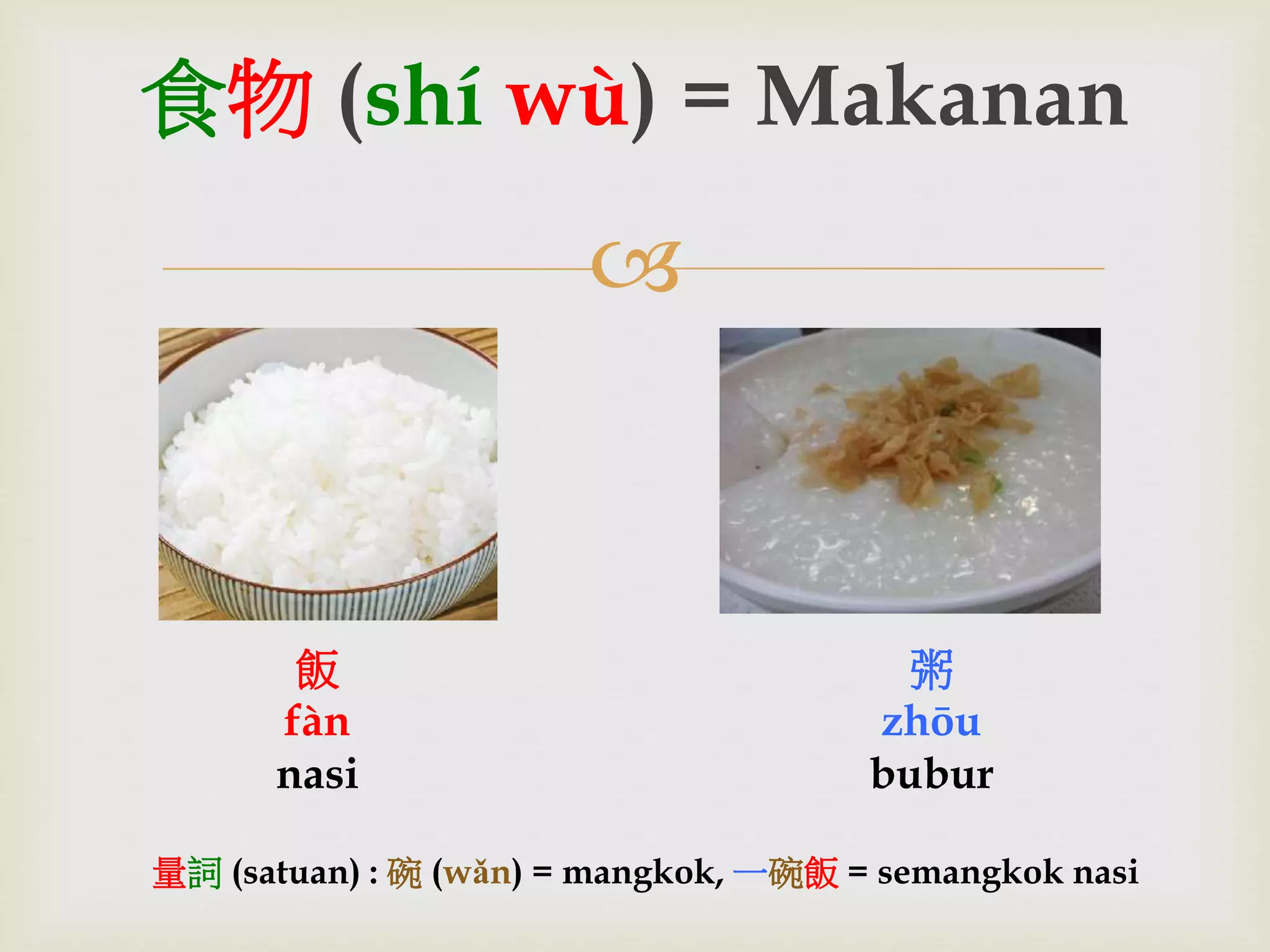 食物(shí wù) = Makanan 
 
飯 
fàn 
nasi 
粥 
zhōu 
bubur 
量詞(satuan) : 碗(wǎn) = mangkok, 一碗飯= semangkok nasi 
 