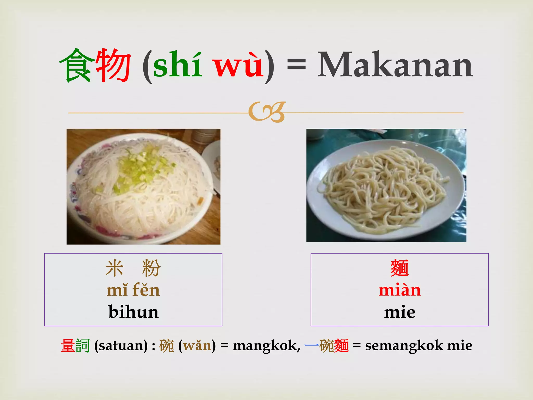 食物(shí wù) = Makanan 
 
米粉 
mǐ fěn 
bihun 
麵 
miàn 
mie 
量詞(satuan) : 碗(wǎn) = mangkok, 一碗麵= semangkok mie 
 