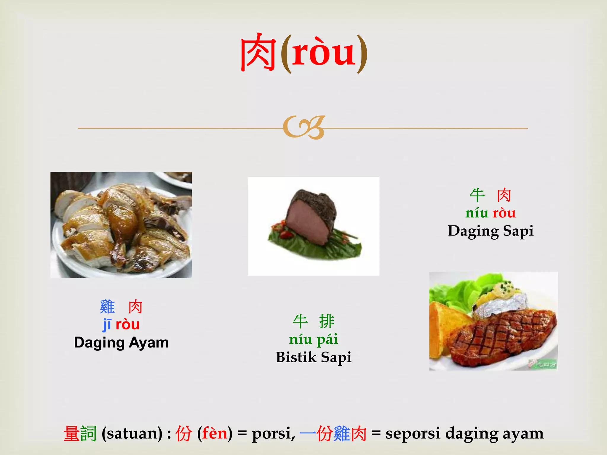 肉(ròu) 
 
雞肉 
jī ròu 
Daging Ayam 
牛肉 
níu ròu 
Daging Sapi 
牛排 
níu pái 
Bistik Sapi 
量詞(satuan) : 份(fèn) = porsi, 一份雞肉= seporsi daging ayam 
 