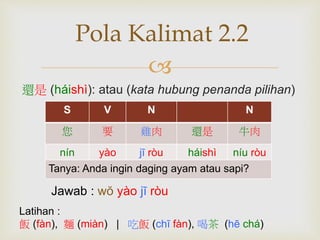 Pola Kalimat 2.2 
 
還是(háishì): atau (kata hubung penanda pilihan) 
S V N N 
您要雞肉還是牛肉 
nín yào jī ròu háishì níu ròu 
Tanya: Anda ingin daging ayam atau sapi? 
Jawab : wŏ yào jī ròu 
Latihan : 
飯(fàn), 麵(miàn) | 吃飯(chī fàn), 喝茶(hē chá) 
 