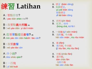 練習Latihan 
A : 要點什麼? 
A : yào diǎn shén me?? 
B : 我要點義大利麵(A) 
B : wŏ yào diǎn yì dà lì miàn 
A :您要單點還是套餐? (B) 
A :nín yào dān diǎn háishì tào cān? 
B : 我要套餐 
B : wŏ yào tào cān 
A :多少錢? 
A :dūo shǎo qián? 
B : 一百塊 
B : yī bǎi kuài 
A. 便當(biàn dāng) 
B. 魚排便當, 
yú pái biàn dāng 
雞腿便當 
Jī tŭi biàn dāng 
A. 飲料(yǐn liào) 
B. 紅茶, 咖啡 
(hóng chá, kā fēi） 
A. 一碗麵(yī wǎn miàn) 
B. 海鮮麵, 牛肉麵 
hǎi xiān miàn , níu ròu miàn 
A. 飯(fàn) 
B. 雞肉飯, 牛肉飯 
(jī ròu fàn, níu ròu fàn) 
A. 炒飯(chǎo fàn) 
B. 蛋炒飯, 
dàn chǎo fàn 
海鮮炒飯 
hǎi xiān chǎo fàn 
 