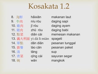 Kosakata 1.2 
8. 海鮮hǎixiān makanan laut 
9. 牛肉níu ròu daging sapi 
10. 雞肉jī ròu daging ayam 
11. 豬肉zhū ròu daging babi 
12. 點菜diǎn cài memesan makanan 
13. 義大利面yì dà lì miàn spageti 
14. 單點dān diǎn pesanan tunggal 
15. 套餐tào cān pesanan paket 
16. 湯tāng sup 
17. 青菜qīng cài sayuran segar 
18. 碗wǎn mangkok 
 