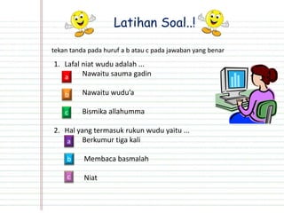 Latihan Soal..!
tekan tanda pada huruf a b atau c pada jawaban yang benar
1. Lafal niat wudu adalah ...
Nawaitu sauma gadin
Nawaitu wudu’a
Bismika allahumma
2. Hal yang termasuk rukun wudu yaitu ...
Berkumur tiga kali
Membaca basmalah
Niat
b
a
c
a
b
c
 