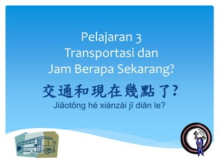 Pelajaran 3 
Transportasi dan 
Jam Berapa Sekarang? 
交通和現在幾點了? 
Jiāotōng hé xiànzài jĭ diăn le? 
 
