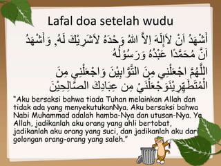 Lafal doa setelah wudu
َ‫د‬ْ‫ح‬ َ‫و‬ ُ‫هللا‬ َّ‫ال‬ِ‫ا‬ َ‫ه‬َ‫ل‬ِ‫إ‬َ‫ال‬ ْ‫ن‬َ‫ا‬ ُ‫د‬َ‫ه‬ْ‫ش‬َ‫أ‬ُ‫ه‬َ‫ل‬ َ‫ْك‬‫ي‬ ِ‫َر‬‫ش‬َ‫ال‬ ُ‫ه‬,ْ‫ش‬َ‫أ‬ َ‫و‬ُ‫د‬َ‫ه‬
ُ‫ه‬ُ‫ل‬ ْ‫و‬ُ‫س‬َ‫ر‬ َ‫و‬ ُ‫ه‬ُ‫د‬ْ‫ب‬َ‫ع‬ ‫ًا‬‫د‬َّ‫م‬َ‫ح‬ُ‫م‬ َّ‫ن‬َ‫ا‬
َ‫ن‬ِ‫م‬ ‫ي‬ِ‫ن‬ْ‫ل‬َ‫ع‬ْ‫اج‬ َ‫و‬ َ‫ْن‬‫ي‬ِ‫ب‬‫ا‬ َّ‫و‬َّ‫ت‬‫ال‬ َ‫ن‬ِ‫م‬ ‫ي‬ِ‫ن‬ْ‫ل‬َ‫ع‬ْ‫اج‬ َّ‫م‬ُ‫ه‬َّ‫الل‬
ْ‫ي‬َ‫ن‬ْ‫ل‬َ‫ع‬ْ‫ج‬ َ‫َو‬‫ن‬ْ‫ي‬ ِ‫ر‬ِِّ‫ه‬َ‫ط‬َ‫ت‬ُ‫م‬ْ‫ال‬ِ‫ع‬ ‫ن‬ِ‫م‬ََ ِِ‫د‬َ‫ب‬َ‫ْن‬‫ي‬ ِ‫ح‬ِ‫ل‬‫د‬َّ‫ص‬‫ال‬
“Aku bersaksi bahwa tiada Tuhan melainkan Allah dan
tidak ada yang menyekutukanNya. Aku bersaksi bahwa
Nabi Muhammad adalah hamba-Nya dan utusan-Nya. Ya
Allah, jadikanlah aku orang yang ahli bertobat,
jadikanlah aku orang yang suci, dan jadikanlah aku dari
golongan orang-orang yang saleh.”
 