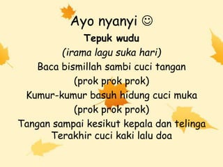Ayo nyanyi 
Tepuk wudu
(irama lagu suka hari)
Baca bismillah sambi cuci tangan
(prok prok prok)
Kumur-kumur basuh hidung cuci muka
(prok prok prok)
Tangan sampai kesikut kepala dan telinga
Terakhir cuci kaki lalu doa
 