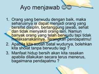 Ayo menjawab 
1. Orang yang berwudu dengan baik, maka
seharusnya ia dapat menjadi orang yang
bersifat disiplin, bertanggung jawab, sehat
dan tidak menyakiti orang lain. Namun
banyak orang yang telah berwudu tapi tidak
melaksanakannya. Terangkan pendapatmu!
2. Apabila kita sudah batal wudunya, bolehkan
kita sholat tanpa berwudu lagi ?
3. Manfaat hidup bersih akan kita rasakan
apabila dilakukan secara terus menerus,
bagaimana pendapatmu ?
 