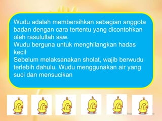 Wudu adalah membersihkan sebagian anggota
badan dengan cara tertentu yang dicontohkan
oleh rasulullah saw.
Wudu berguna untuk menghilangkan hadas
kecil
Sebelum melaksanakan sholat, wajib berwudu
terlebih dahulu. Wudu menggunakan air yang
suci dan mensucikan
 