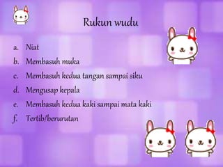 Rukun wudu
a. Niat
b. Membasuh muka
c. Membasuh kedua tangan sampai siku
d. Mengusap kepala
e. Membasuh kedua kaki sampai mata kaki
f. Tertib/berurutan
 