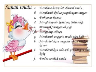 Sunah wudu a. Membaca basmalah diawal wudu
b. Membasuh kedua pergelangan tangan
c. Berkumur-kumur
d. Menghirup air kehidung (istinsak)
e. Bersiwak/menggosok gigi
f. Mengusap telinga
g. Membasuh anggota wudu tiga kali
h. Mendahulukan anggota wudu sebelah
kanan
i. Membersihkan sela-sela jari tangan dan
kaki
j. Berdoa setelah wudu
 