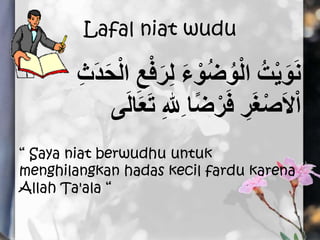 Lafal niat wudu
ْ‫ف‬َ‫ر‬ِ‫ل‬ َ‫ء‬ ْ‫و‬ُ‫ض‬ُ‫و‬ْ‫ل‬‫ا‬ ُ‫ت‬ْ‫ي‬َ‫و‬َ‫ن‬ِ‫ث‬َ‫د‬َ‫ح‬ْ‫ل‬‫ا‬ ِ‫ع‬
َ‫ت‬ ِ‫هلل‬ِ ‫ا‬ً‫ض‬ْ‫ر‬َ‫ف‬ ِ‫ر‬َ‫غ‬ْ‫ص‬َ‫ال‬ْ‫ا‬َ‫ل‬‫ا‬َ‫َع‬
“ Saya niat berwudhu untuk
menghilangkan hadas kecil fardu karena
Allah Ta'ala “
 