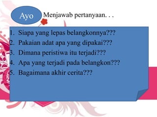 Menjawab pertanyaan. . .Ayo
1. Siapa yang lepas belangkonnya???
2. Pakaian adat apa yang dipakai???
3. Dimana peristiwa itu terjadi???
4. Apa yang terjadi pada belangkon???
5. Bagaimana akhir cerita???
 