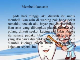 Membeli ikan asin
pada hari minggu aku disuruh ibu untuk
membeli ikan asin di warung pak bono dekat
rumahku setelah aku bayar pak bono berikan
ikan asin yang dibungkus plastik padaku aku
pulang diikuti seekor kucing aku pikir kucing
itu senang padaku tiba tiba bungkus plastik
yang aku bawa direbut kucing itu ikan asin pun
diambil kucinga pakah kamu pernah alami
kejadian seperti itu
 