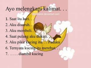 Ayo melengkapi kalimat. . .
1. Saat itu hari. . .
2. Aku disuruh. . .
3. Aku membeli. . .
4. Saat pulang aku diikuti. . .
5. Aku pikir kucing itu. . . Padaku
6. Ternyata kucing itu merebut. . .
7. . . . . diambil kucing
 