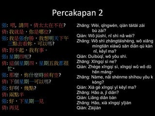 Percakapan 2
張: 喂, 請問，倩太太在不在?
倩: 我就是，你是哪位?
張: 我是張台勝，我想明天下午
三點去看妳，可以嗎?
倩: 對不起，我有事。
張: 星期四呢?
倩: 這個星期四、星期五我都很
忙‧
張: 那麼，妳什麼時候有空?
倩: 下個星期一可以嗎?
張: 好啊，幾點?
倩: 兩點半
張: 好，下星期一見
倩: 再見
Zhāng: Wèi, qǐngwèn, qiàn tàitài zài
bù zài?
Qiàn: Wǒ jiùshì, nǐ shì nǎ wèi?
Zhāng: Wǒ shì zhāngtáishèng, wǒ xiǎng
míngtiān xiàwǔ sān diǎn qù kàn
nǐ, kěyǐ ma?
Qiàn: Duìbùqǐ, wǒ yǒu shì.
Zhāng: Xīngqí sì ne?
Qiàn: Zhège xīngqí sì, xīngqí wǔ wǒ dū
hěn máng‧
Zhāng: Nàme, nǎi shénme shíhou yǒu k
kòng?
Qiàn: Xià gè xīngqí yī kěyǐ ma?
Zhāng: Hǎo a, jǐ diǎn?
Qiàn: Liǎng diǎn bàn
Zhāng: Hǎo, xià xīngqí yījiàn
Qiàn: Zàijiàn
 