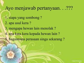 Ayo menjawab pertanyaan. . .???
1. siapa yang sombong ?
2. apa usul kera ?
3. mengapa hewan lain menolak ?
4. apa kata kera kepada hewan lain ?
5. bagaimana perasaan singa sekarang ?
 