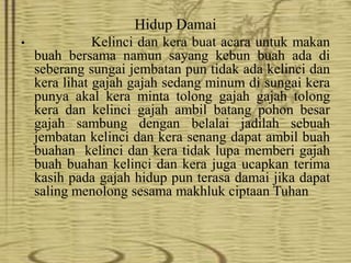 Hidup Damai
• Kelinci dan kera buat acara untuk makan
buah bersama namun sayang kebun buah ada di
seberang sungai jembatan pun tidak ada kelinci dan
kera lihat gajah gajah sedang minum di sungai kera
punya akal kera minta tolong gajah gajah tolong
kera dan kelinci gajah ambil batang pohon besar
gajah sambung dengan belalai jadilah sebuah
jembatan kelinci dan kera senang dapat ambil buah
buahan kelinci dan kera tidak lupa memberi gajah
buah buahan kelinci dan kera juga ucapkan terima
kasih pada gajah hidup pun terasa damai jika dapat
saling menolong sesama makhluk ciptaan Tuhan
 