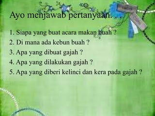 Ayo menjawab pertanyaan. . .
1. Siapa yang buat acara makan buah ?
2. Di mana ada kebun buah ?
3. Apa yang dibuat gajah ?
4. Apa yang dilakukan gajah ?
5. Apa yang diberi kelinci dan kera pada gajah ?
 