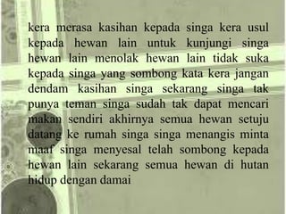 kera merasa kasihan kepada singa kera usul
kepada hewan lain untuk kunjungi singa
hewan lain menolak hewan lain tidak suka
kepada singa yang sombong kata kera jangan
dendam kasihan singa sekarang singa tak
punya teman singa sudah tak dapat mencari
makan sendiri akhirnya semua hewan setuju
datang ke rumah singa singa menangis minta
maaf singa menyesal telah sombong kepada
hewan lain sekarang semua hewan di hutan
hidup dengan damai
 