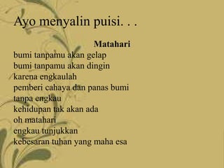 Ayo menyalin puisi. . .
Matahari
bumi tanpamu akan gelap
bumi tanpamu akan dingin
karena engkaulah
pemberi cahaya dan panas bumi
tanpa engkau
kehidupan tak akan ada
oh matahari
engkau tunjukkan
kebesaran tuhan yang maha esa
 