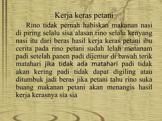 Kerja keras petani
Rino tidak pernah habiskan makanan nasi
di piring selalu sisa alasan rino selalu kenyang
nasi itu dari beras hasil kerja keras petani ibu
cerita pada rino petani sudah lelah menanam
padi setelah panen padi dijemur di bawah terik
matahari jika tidak ada matahari padi tidak
akan kering padi tidak dapat digiling atau
ditumbuk jadi beras jika petani tahu rino suka
buang makanan petani akan menangis hasil
kerja kerasnya sia sia
 