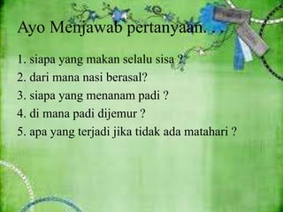 Ayo Menjawab pertanyaan. . .
1. siapa yang makan selalu sisa ?
2. dari mana nasi berasal?
3. siapa yang menanam padi ?
4. di mana padi dijemur ?
5. apa yang terjadi jika tidak ada matahari ?
 