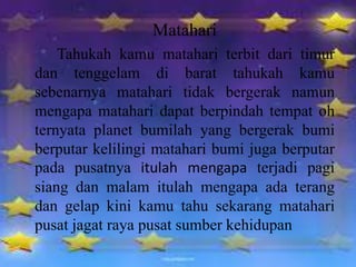 Matahari
Tahukah kamu matahari terbit dari timur
dan tenggelam di barat tahukah kamu
sebenarnya matahari tidak bergerak namun
mengapa matahari dapat berpindah tempat oh
ternyata planet bumilah yang bergerak bumi
berputar kelilingi matahari bumi juga berputar
pada pusatnya itulah mengapa terjadi pagi
siang dan malam itulah mengapa ada terang
dan gelap kini kamu tahu sekarang matahari
pusat jagat raya pusat sumber kehidupan
 