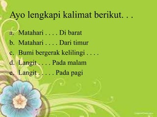 Ayo lengkapi kalimat berikut. . .
a. Matahari . . . . Di barat
b. Matahari . . . . Dari timur
c. Bumi bergerak kelilingi . . . .
d. Langit . . . . Pada malam
e. Langit . . . . . Pada pagi
 