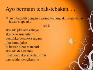 Ayo bermain tebak-tebakan. . .
 Ayo bacalah dengan nyaring tentang aku siapa dapat
jawab siapa aku
AKU
aku ada jika ada cahaya
aku berwarna hitam
bentukku beraneka ragam
jika kamu jalan
di bawah sinar matahari
aku ada di bawahmu
lihat bentukku seperti dirimu
dan selalu mengikutimu
 