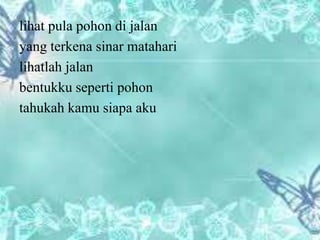 lihat pula pohon di jalan
yang terkena sinar matahari
lihatlah jalan
bentukku seperti pohon
tahukah kamu siapa aku
 
