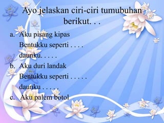 Ayo jelaskan ciri-ciri tumubuhan
berikut. . .
a. Aku pisang kipas
Bentukku seperti . . . .
daunku. . . . .
b. Aku duri landak
Bentukku seperti . . . . .
daunku . . . . .
c. Aku palem botol
 