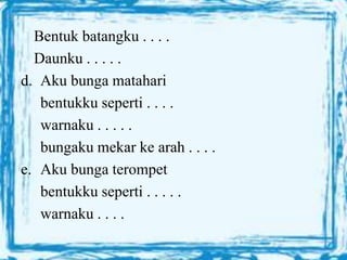 Bentuk batangku . . . .
Daunku . . . . .
d. Aku bunga matahari
bentukku seperti . . . .
warnaku . . . . .
bungaku mekar ke arah . . . .
e. Aku bunga terompet
bentukku seperti . . . . .
warnaku . . . .
 