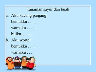 Tanaman sayur dan buah
a. Aku kacang panjang
bentukku . . . .
warnaku . . . . .
bijiku . . . . .
b. Aku wortel
bentukku . . . .
warnaku . . . . .
c. Aku durian
 
