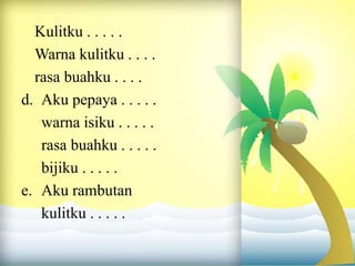 Kulitku . . . . .
Warna kulitku . . . .
rasa buahku . . . .
d. Aku pepaya . . . . .
warna isiku . . . . .
rasa buahku . . . . .
bijiku . . . . .
e. Aku rambutan
kulitku . . . . .
 