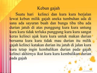 Kebun gajah
Suatu hari kelinci dan kura kura berjalan
lewat kebun milik gajah aneka tumbuhan ada di
sana ada sayuran buah dan bunga tiba tiba ada
durian jatuh di atas punggung kura kura untung
kura kura tidak terluka punggung kura kura sangat
keras kelinci ajak kura kura untuk makan durian
bersama kura kura tidak mau durian itu milik
gajah kelinci katakan durian itu jatuh di jalan kura
kura tetap ingin kembalikan durian pada gajah
kelinci akhirnya ikut kura kura kembalikan durian
pada gajah
 