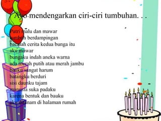 Ayo mendengarkan ciri-ciri tumbuhan. . .
Putri malu dan mawar
tumbuh berdampingan
bacalah cerita kedua bunga itu
aku mawar
bungaku indah aneka warna
ada merah putih atau merah jambu
bauku sangat harum
batangku berduri
sisi daunku tajam
manusia suka padaku
karena bentuk dan bauku
aku ditanam di halaman rumah
 