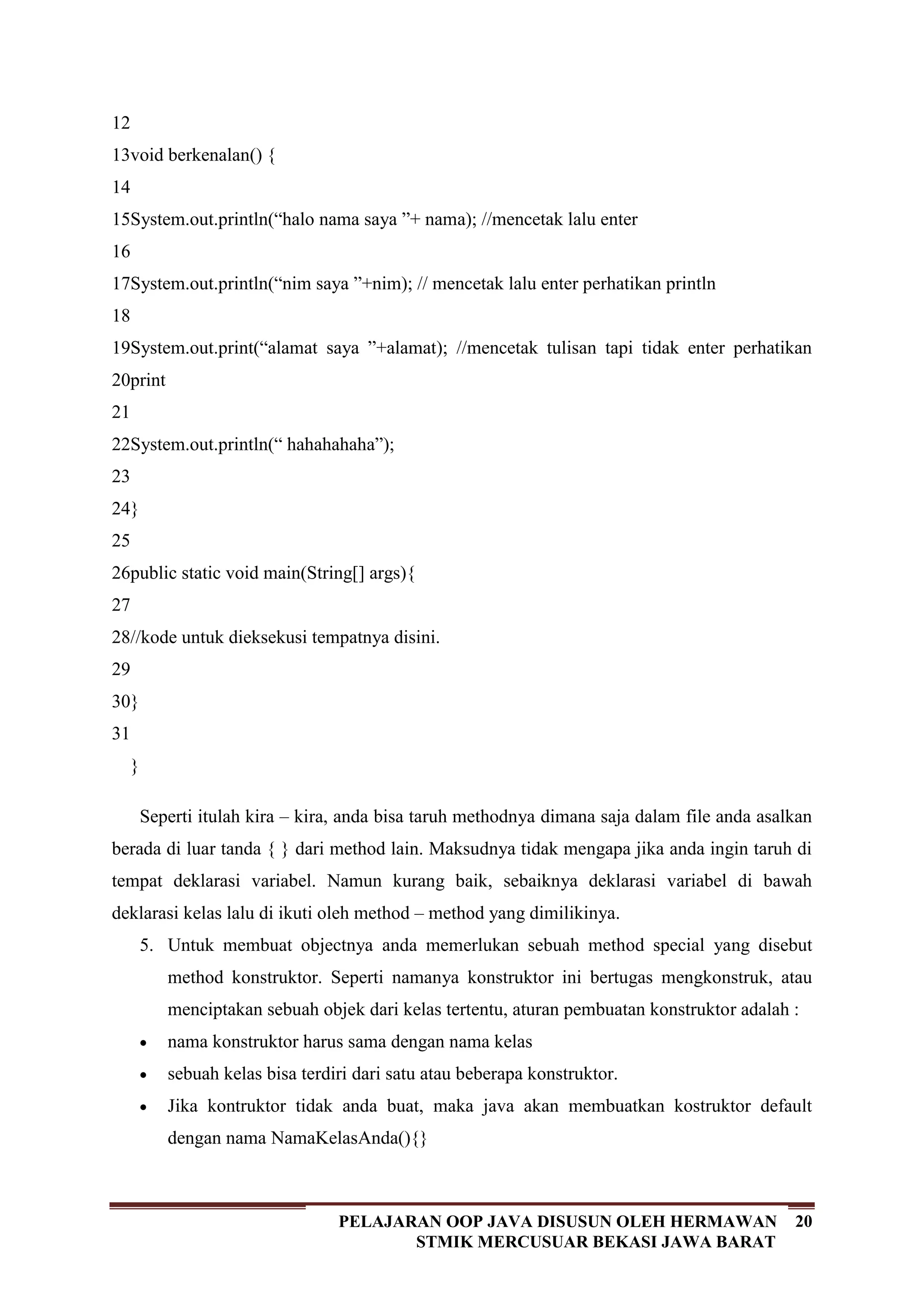 20PELAJARAN OOP JAVA DISUSUN OLEH HERMAWAN
STMIK MERCUSUAR BEKASI JAWA BARAT
12
13
14
15
16
17
18
19
20
21
22
23
24
25
26
27
28
29
30
31
void berkenalan() {
System.out.println(“halo nama saya ”+ nama); //mencetak lalu enter
System.out.println(“nim saya ”+nim); // mencetak lalu enter perhatikan println
System.out.print(“alamat saya ”+alamat); //mencetak tulisan tapi tidak enter perhatikan
print
System.out.println(“ hahahahaha”);
}
public static void main(String[] args){
//kode untuk dieksekusi tempatnya disini.
}
}
Seperti itulah kira – kira, anda bisa taruh methodnya dimana saja dalam file anda asalkan
berada di luar tanda { } dari method lain. Maksudnya tidak mengapa jika anda ingin taruh di
tempat deklarasi variabel. Namun kurang baik, sebaiknya deklarasi variabel di bawah
deklarasi kelas lalu di ikuti oleh method – method yang dimilikinya.
5. Untuk membuat objectnya anda memerlukan sebuah method special yang disebut
method konstruktor. Seperti namanya konstruktor ini bertugas mengkonstruk, atau
menciptakan sebuah objek dari kelas tertentu, aturan pembuatan konstruktor adalah :
nama konstruktor harus sama dengan nama kelas
sebuah kelas bisa terdiri dari satu atau beberapa konstruktor.
Jika kontruktor tidak anda buat, maka java akan membuatkan kostruktor default
dengan nama NamaKelasAnda(){}
 