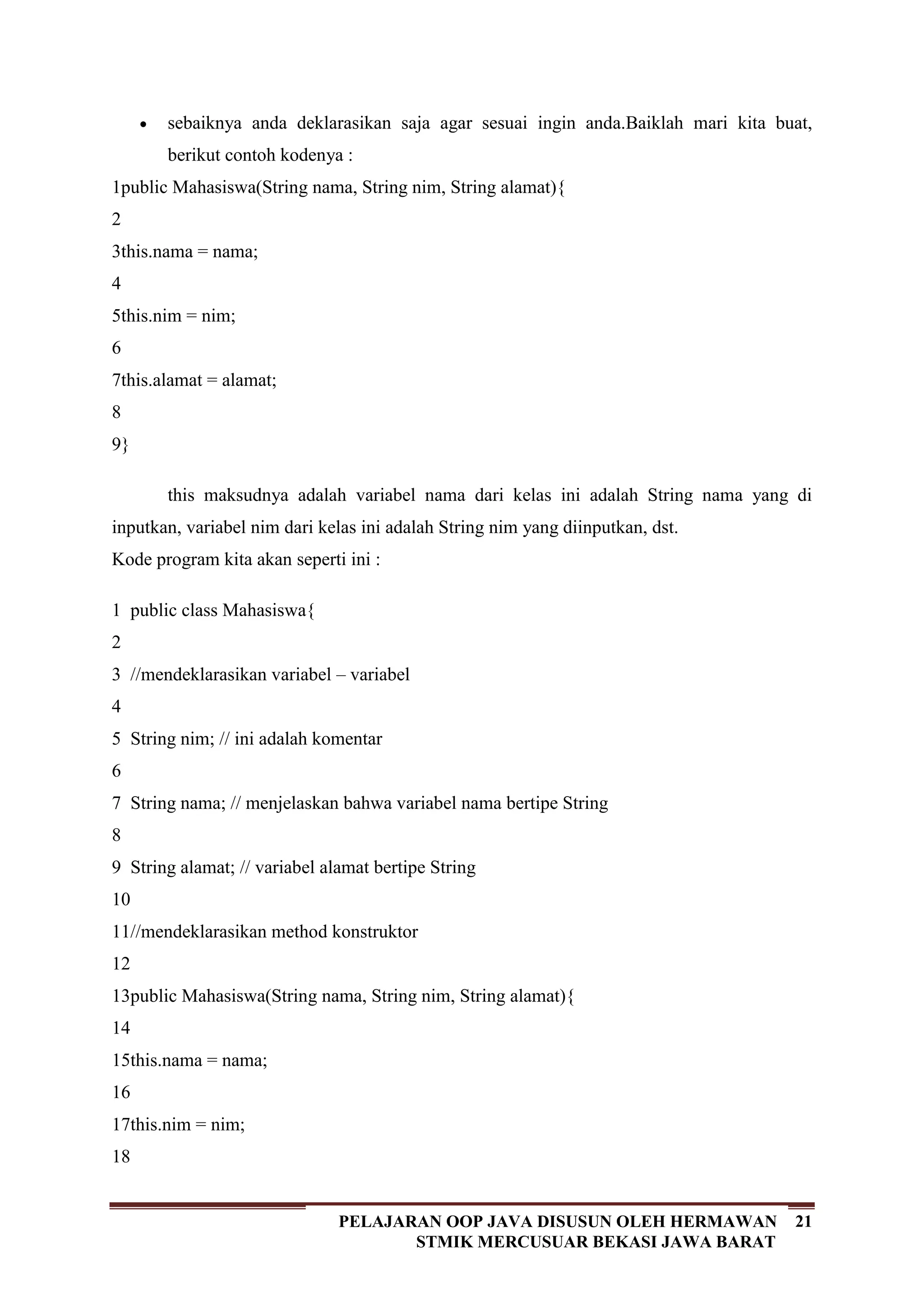 21PELAJARAN OOP JAVA DISUSUN OLEH HERMAWAN
STMIK MERCUSUAR BEKASI JAWA BARAT
sebaiknya anda deklarasikan saja agar sesuai ingin anda.Baiklah mari kita buat,
berikut contoh kodenya :
1
2
3
4
5
6
7
8
9
public Mahasiswa(String nama, String nim, String alamat){
this.nama = nama;
this.nim = nim;
this.alamat = alamat;
}
this maksudnya adalah variabel nama dari kelas ini adalah String nama yang di
inputkan, variabel nim dari kelas ini adalah String nim yang diinputkan, dst.
Kode program kita akan seperti ini :
1
2
3
4
5
6
7
8
9
10
11
12
13
14
15
16
17
18
public class Mahasiswa{
//mendeklarasikan variabel – variabel
String nim; // ini adalah komentar
String nama; // menjelaskan bahwa variabel nama bertipe String
String alamat; // variabel alamat bertipe String
//mendeklarasikan method konstruktor
public Mahasiswa(String nama, String nim, String alamat){
this.nama = nama;
this.nim = nim;
 