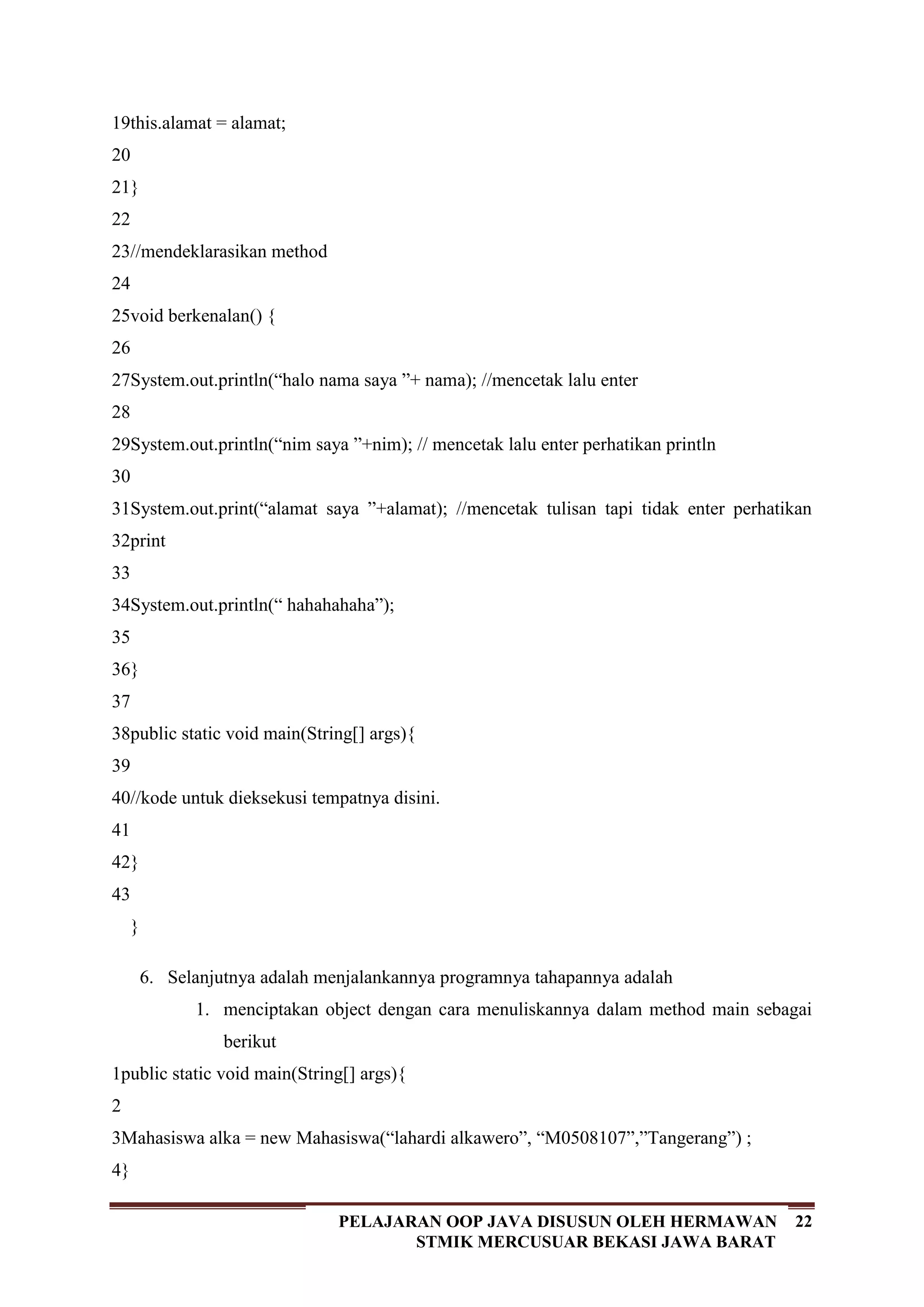 22PELAJARAN OOP JAVA DISUSUN OLEH HERMAWAN
STMIK MERCUSUAR BEKASI JAWA BARAT
19
20
21
22
23
24
25
26
27
28
29
30
31
32
33
34
35
36
37
38
39
40
41
42
43
this.alamat = alamat;
}
//mendeklarasikan method
void berkenalan() {
System.out.println(“halo nama saya ”+ nama); //mencetak lalu enter
System.out.println(“nim saya ”+nim); // mencetak lalu enter perhatikan println
System.out.print(“alamat saya ”+alamat); //mencetak tulisan tapi tidak enter perhatikan
print
System.out.println(“ hahahahaha”);
}
public static void main(String[] args){
//kode untuk dieksekusi tempatnya disini.
}
}
6. Selanjutnya adalah menjalankannya programnya tahapannya adalah
1. menciptakan object dengan cara menuliskannya dalam method main sebagai
berikut
1
2
3
4
public static void main(String[] args){
Mahasiswa alka = new Mahasiswa(“lahardi alkawero”, “M0508107”,”Tangerang”) ;
}
 