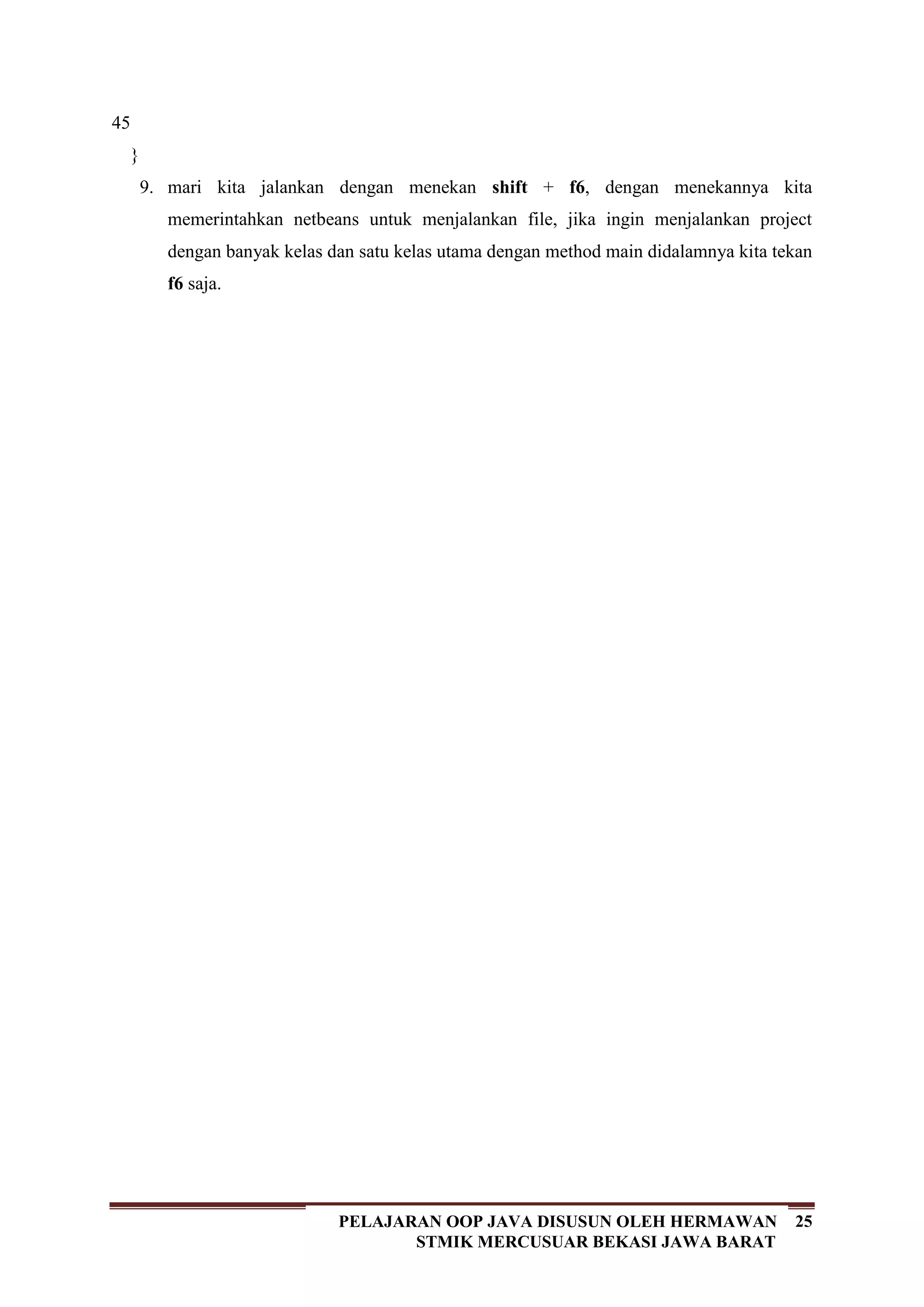 25PELAJARAN OOP JAVA DISUSUN OLEH HERMAWAN
STMIK MERCUSUAR BEKASI JAWA BARAT
45
}
9. mari kita jalankan dengan menekan shift + f6, dengan menekannya kita
memerintahkan netbeans untuk menjalankan file, jika ingin menjalankan project
dengan banyak kelas dan satu kelas utama dengan method main didalamnya kita tekan
f6 saja.
 