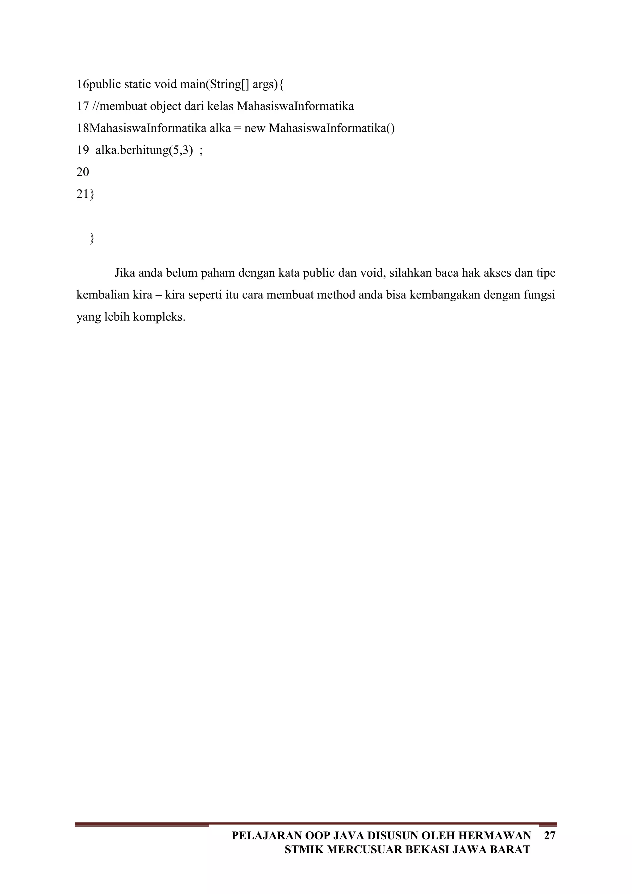 27PELAJARAN OOP JAVA DISUSUN OLEH HERMAWAN
STMIK MERCUSUAR BEKASI JAWA BARAT
16
17
18
19
20
21
public static void main(String[] args){
//membuat object dari kelas MahasiswaInformatika
MahasiswaInformatika alka = new MahasiswaInformatika()
alka.berhitung(5,3) ;
}
}
Jika anda belum paham dengan kata public dan void, silahkan baca hak akses dan tipe
kembalian kira – kira seperti itu cara membuat method anda bisa kembangakan dengan fungsi
yang lebih kompleks.
 