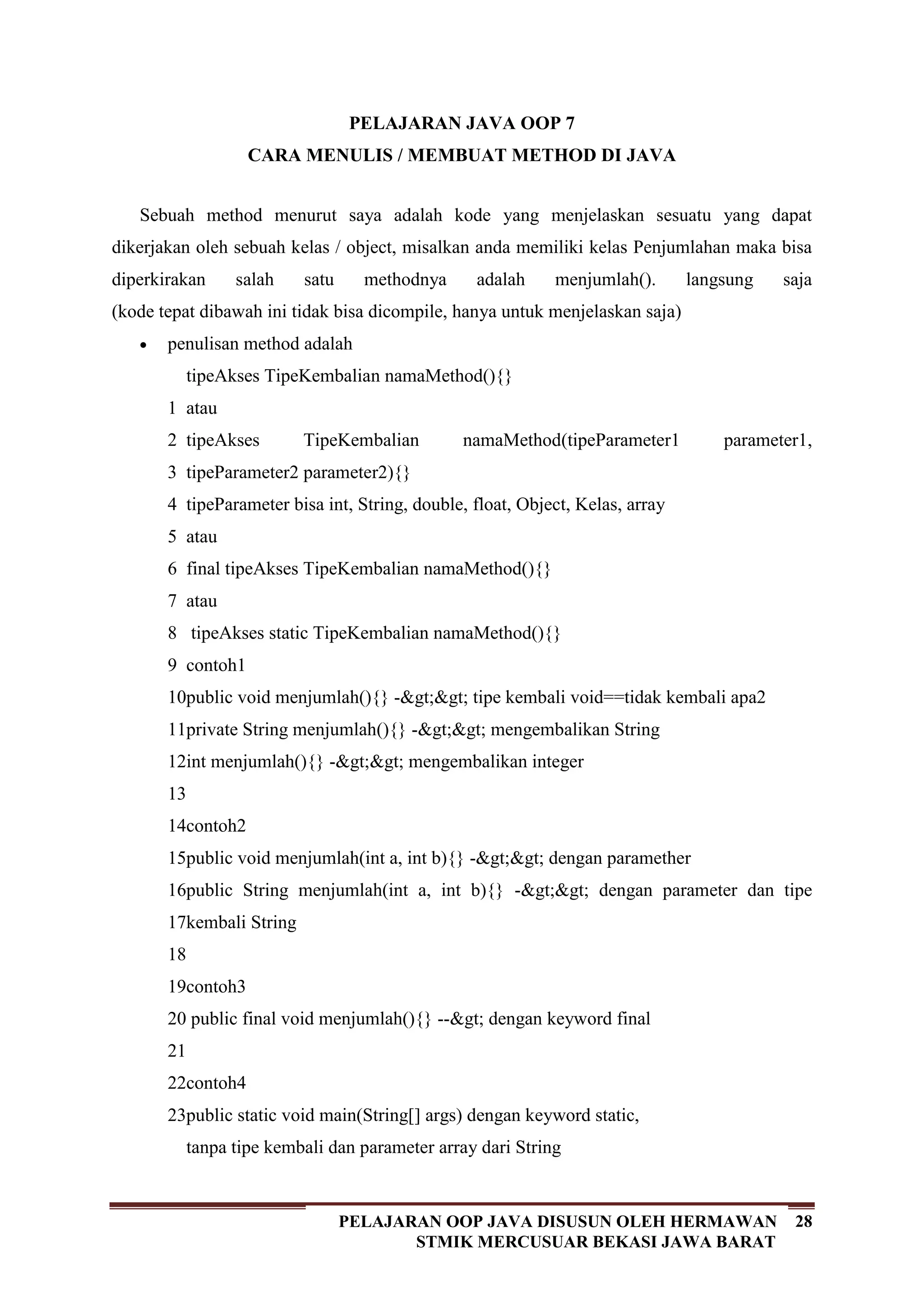28PELAJARAN OOP JAVA DISUSUN OLEH HERMAWAN
STMIK MERCUSUAR BEKASI JAWA BARAT
PELAJARAN JAVA OOP 7
CARA MENULIS / MEMBUAT METHOD DI JAVA
Sebuah method menurut saya adalah kode yang menjelaskan sesuatu yang dapat
dikerjakan oleh sebuah kelas / object, misalkan anda memiliki kelas Penjumlahan maka bisa
diperkirakan salah satu methodnya adalah menjumlah(). langsung saja
(kode tepat dibawah ini tidak bisa dicompile, hanya untuk menjelaskan saja)
penulisan method adalah
1
2
3
4
5
6
7
8
9
10
11
12
13
14
15
16
17
18
19
20
21
22
23
tipeAkses TipeKembalian namaMethod(){}
atau
tipeAkses TipeKembalian namaMethod(tipeParameter1 parameter1,
tipeParameter2 parameter2){}
tipeParameter bisa int, String, double, float, Object, Kelas, array
atau
final tipeAkses TipeKembalian namaMethod(){}
atau
tipeAkses static TipeKembalian namaMethod(){}
contoh1
public void menjumlah(){} ->> tipe kembali void==tidak kembali apa2
private String menjumlah(){} ->> mengembalikan String
int menjumlah(){} ->> mengembalikan integer
contoh2
public void menjumlah(int a, int b){} ->> dengan paramether
public String menjumlah(int a, int b){} ->> dengan parameter dan tipe
kembali String
contoh3
public final void menjumlah(){} --> dengan keyword final
contoh4
public static void main(String[] args) dengan keyword static,
tanpa tipe kembali dan parameter array dari String
 