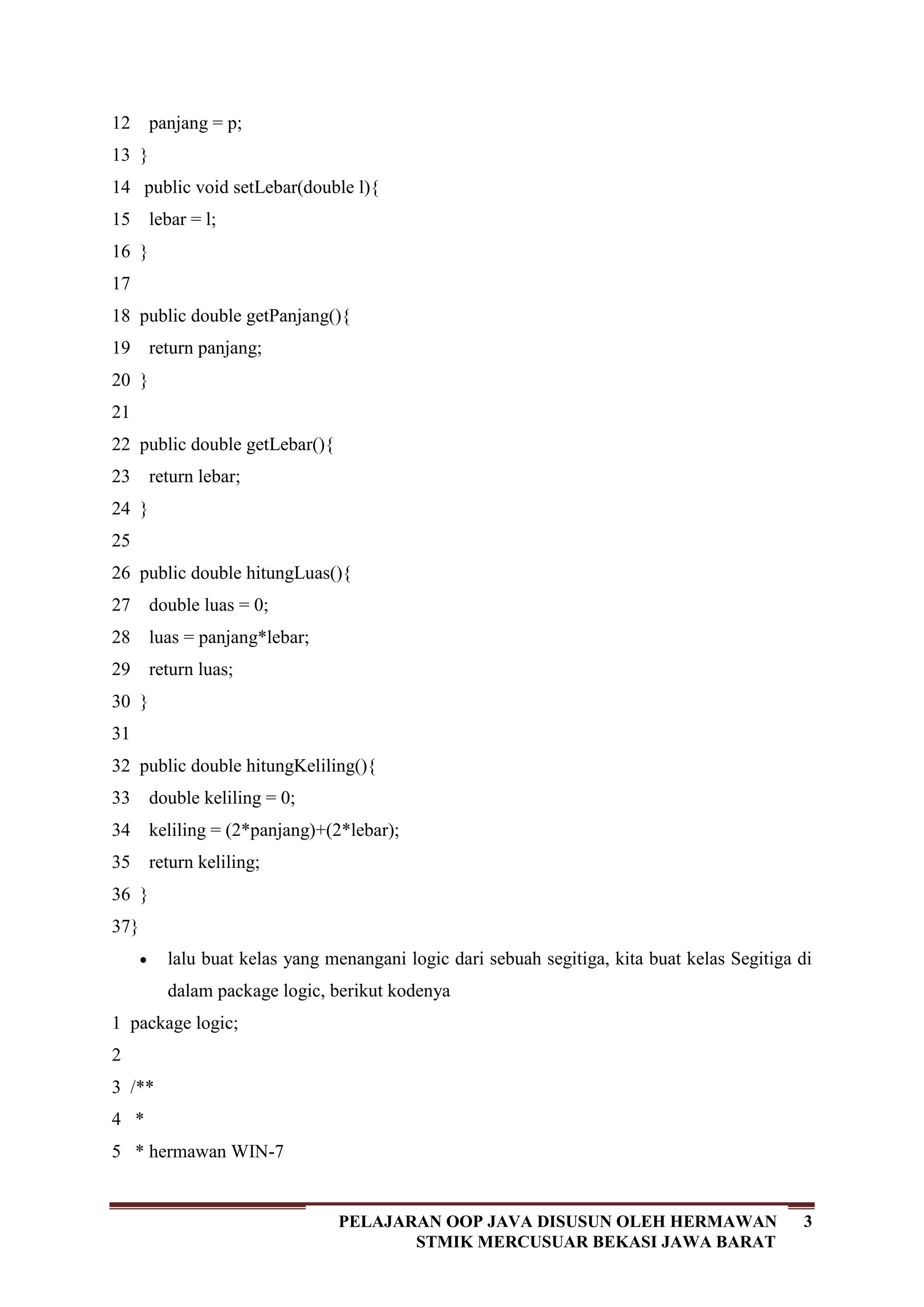 3PELAJARAN OOP JAVA DISUSUN OLEH HERMAWAN
STMIK MERCUSUAR BEKASI JAWA BARAT
12
13
14
15
16
17
18
19
20
21
22
23
24
25
26
27
28
29
30
31
32
33
34
35
36
37
panjang = p;
}
public void setLebar(double l){
lebar = l;
}
public double getPanjang(){
return panjang;
}
public double getLebar(){
return lebar;
}
public double hitungLuas(){
double luas = 0;
luas = panjang*lebar;
return luas;
}
public double hitungKeliling(){
double keliling = 0;
keliling = (2*panjang)+(2*lebar);
return keliling;
}
}
lalu buat kelas yang menangani logic dari sebuah segitiga, kita buat kelas Segitiga di
dalam package logic, berikut kodenya
1
2
3
4
5
package logic;
/**
*
* hermawan WIN-7
 