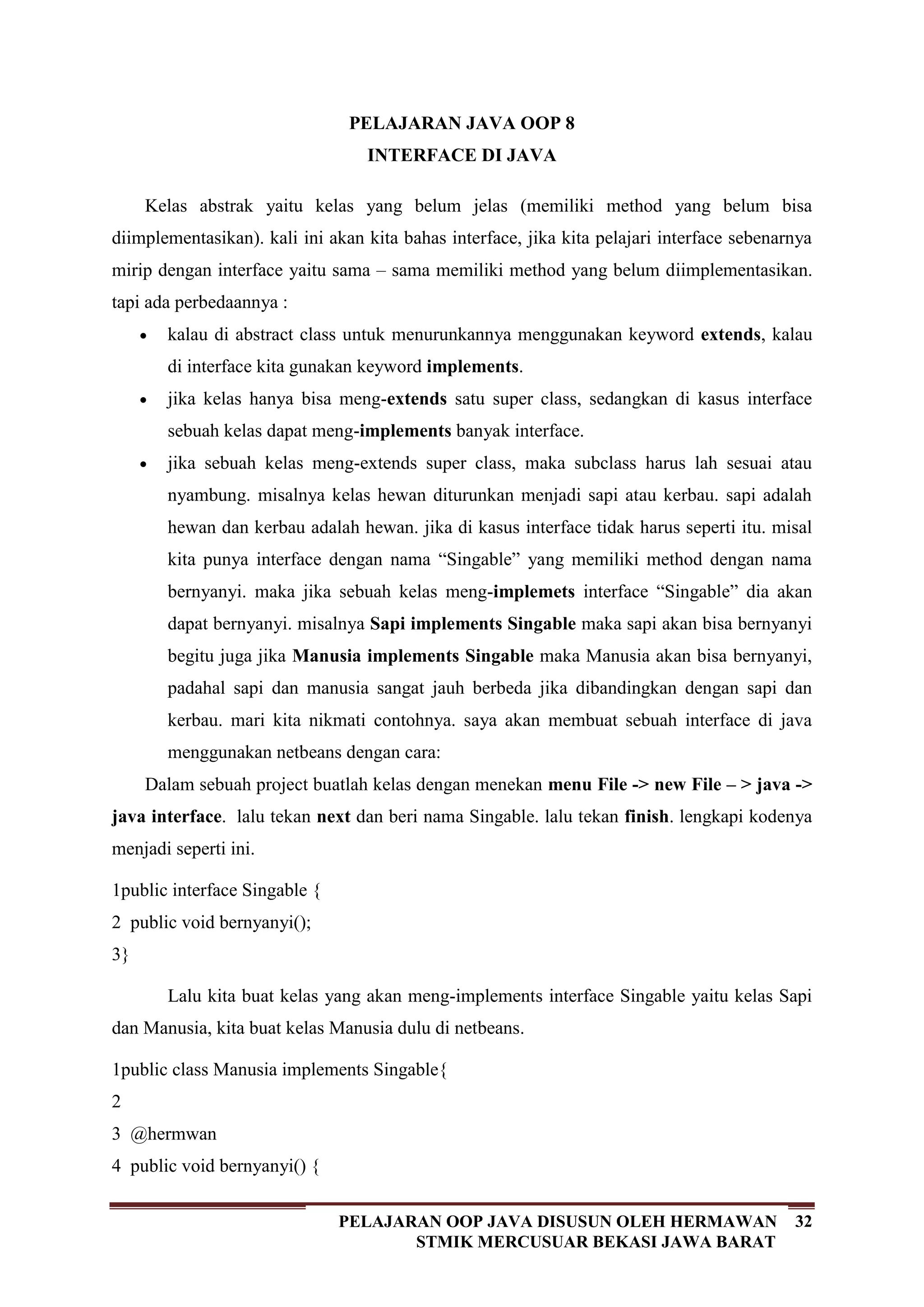 32PELAJARAN OOP JAVA DISUSUN OLEH HERMAWAN
STMIK MERCUSUAR BEKASI JAWA BARAT
PELAJARAN JAVA OOP 8
INTERFACE DI JAVA
Kelas abstrak yaitu kelas yang belum jelas (memiliki method yang belum bisa
diimplementasikan). kali ini akan kita bahas interface, jika kita pelajari interface sebenarnya
mirip dengan interface yaitu sama – sama memiliki method yang belum diimplementasikan.
tapi ada perbedaannya :
kalau di abstract class untuk menurunkannya menggunakan keyword extends, kalau
di interface kita gunakan keyword implements.
jika kelas hanya bisa meng-extends satu super class, sedangkan di kasus interface
sebuah kelas dapat meng-implements banyak interface.
jika sebuah kelas meng-extends super class, maka subclass harus lah sesuai atau
nyambung. misalnya kelas hewan diturunkan menjadi sapi atau kerbau. sapi adalah
hewan dan kerbau adalah hewan. jika di kasus interface tidak harus seperti itu. misal
kita punya interface dengan nama “Singable” yang memiliki method dengan nama
bernyanyi. maka jika sebuah kelas meng-implemets interface “Singable” dia akan
dapat bernyanyi. misalnya Sapi implements Singable maka sapi akan bisa bernyanyi
begitu juga jika Manusia implements Singable maka Manusia akan bisa bernyanyi,
padahal sapi dan manusia sangat jauh berbeda jika dibandingkan dengan sapi dan
kerbau. mari kita nikmati contohnya. saya akan membuat sebuah interface di java
menggunakan netbeans dengan cara:
Dalam sebuah project buatlah kelas dengan menekan menu File -> new File – > java ->
java interface. lalu tekan next dan beri nama Singable. lalu tekan finish. lengkapi kodenya
menjadi seperti ini.
1
2
3
public interface Singable {
public void bernyanyi();
}
Lalu kita buat kelas yang akan meng-implements interface Singable yaitu kelas Sapi
dan Manusia, kita buat kelas Manusia dulu di netbeans.
1
2
3
4
public class Manusia implements Singable{
@hermwan
public void bernyanyi() {
 