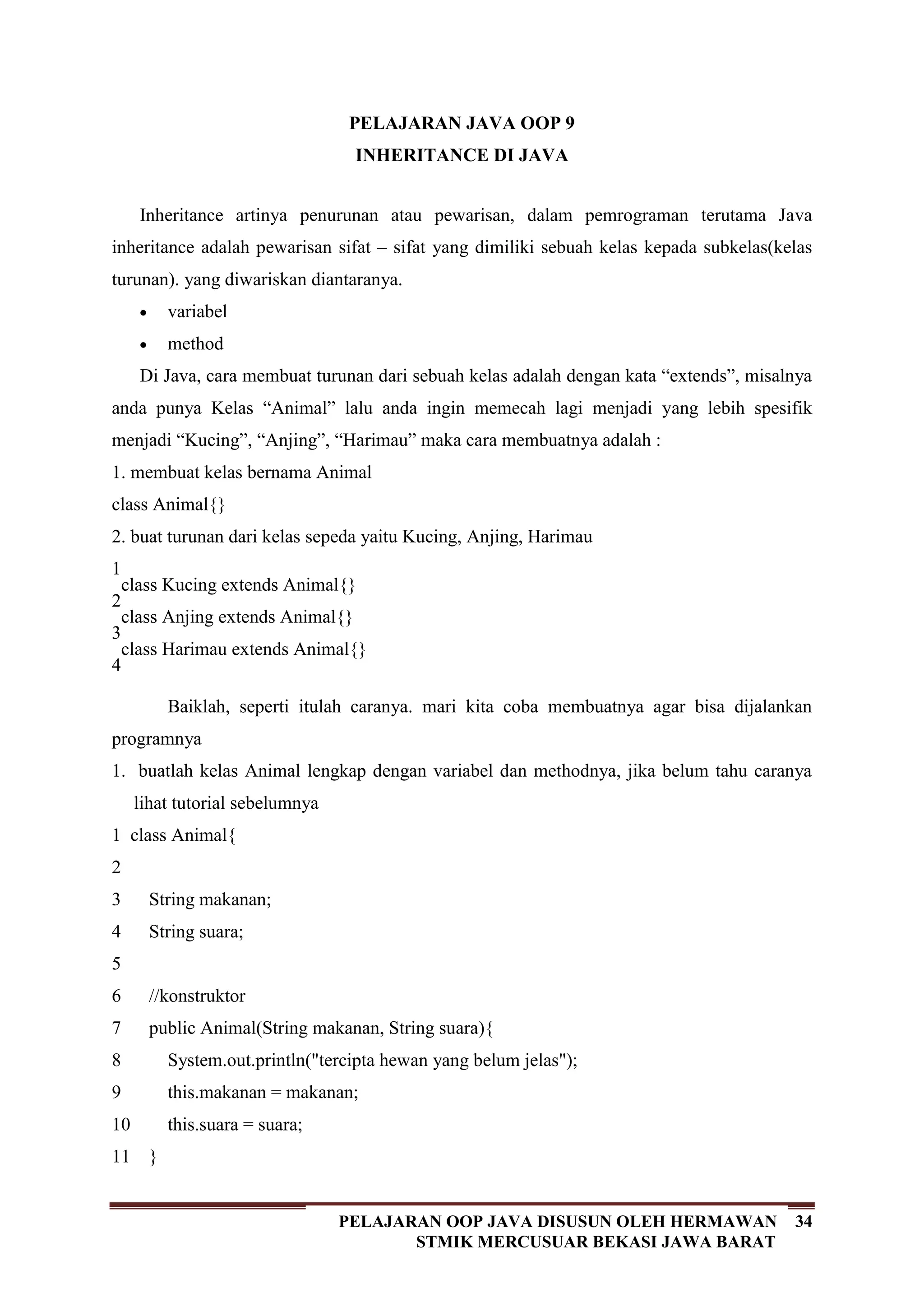 34PELAJARAN OOP JAVA DISUSUN OLEH HERMAWAN
STMIK MERCUSUAR BEKASI JAWA BARAT
PELAJARAN JAVA OOP 9
INHERITANCE DI JAVA
Inheritance artinya penurunan atau pewarisan, dalam pemrograman terutama Java
inheritance adalah pewarisan sifat – sifat yang dimiliki sebuah kelas kepada subkelas(kelas
turunan). yang diwariskan diantaranya.
variabel
method
Di Java, cara membuat turunan dari sebuah kelas adalah dengan kata “extends”, misalnya
anda punya Kelas “Animal” lalu anda ingin memecah lagi menjadi yang lebih spesifik
menjadi “Kucing”, “Anjing”, “Harimau” maka cara membuatnya adalah :
1. membuat kelas bernama Animal
class Animal{}
2. buat turunan dari kelas sepeda yaitu Kucing, Anjing, Harimau
1
2
3
4
class Kucing extends Animal{}
class Anjing extends Animal{}
class Harimau extends Animal{}
Baiklah, seperti itulah caranya. mari kita coba membuatnya agar bisa dijalankan
programnya
1. buatlah kelas Animal lengkap dengan variabel dan methodnya, jika belum tahu caranya
lihat tutorial sebelumnya
1
2
3
4
5
6
7
8
9
10
11
class Animal{
String makanan;
String suara;
//konstruktor
public Animal(String makanan, String suara){
System.out.println("tercipta hewan yang belum jelas");
this.makanan = makanan;
this.suara = suara;
}
 