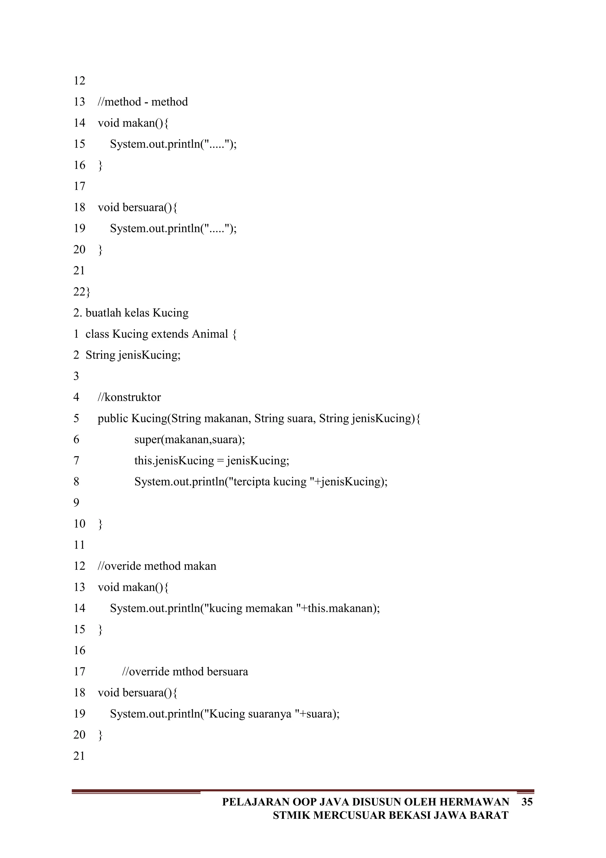 35PELAJARAN OOP JAVA DISUSUN OLEH HERMAWAN
STMIK MERCUSUAR BEKASI JAWA BARAT
12
13
14
15
16
17
18
19
20
21
22
//method - method
void makan(){
System.out.println(".....");
}
void bersuara(){
System.out.println(".....");
}
}
2. buatlah kelas Kucing
1
2
3
4
5
6
7
8
9
10
11
12
13
14
15
16
17
18
19
20
21
class Kucing extends Animal {
String jenisKucing;
//konstruktor
public Kucing(String makanan, String suara, String jenisKucing){
super(makanan,suara);
this.jenisKucing = jenisKucing;
System.out.println("tercipta kucing "+jenisKucing);
}
//overide method makan
void makan(){
System.out.println("kucing memakan "+this.makanan);
}
//override mthod bersuara
void bersuara(){
System.out.println("Kucing suaranya "+suara);
}
 