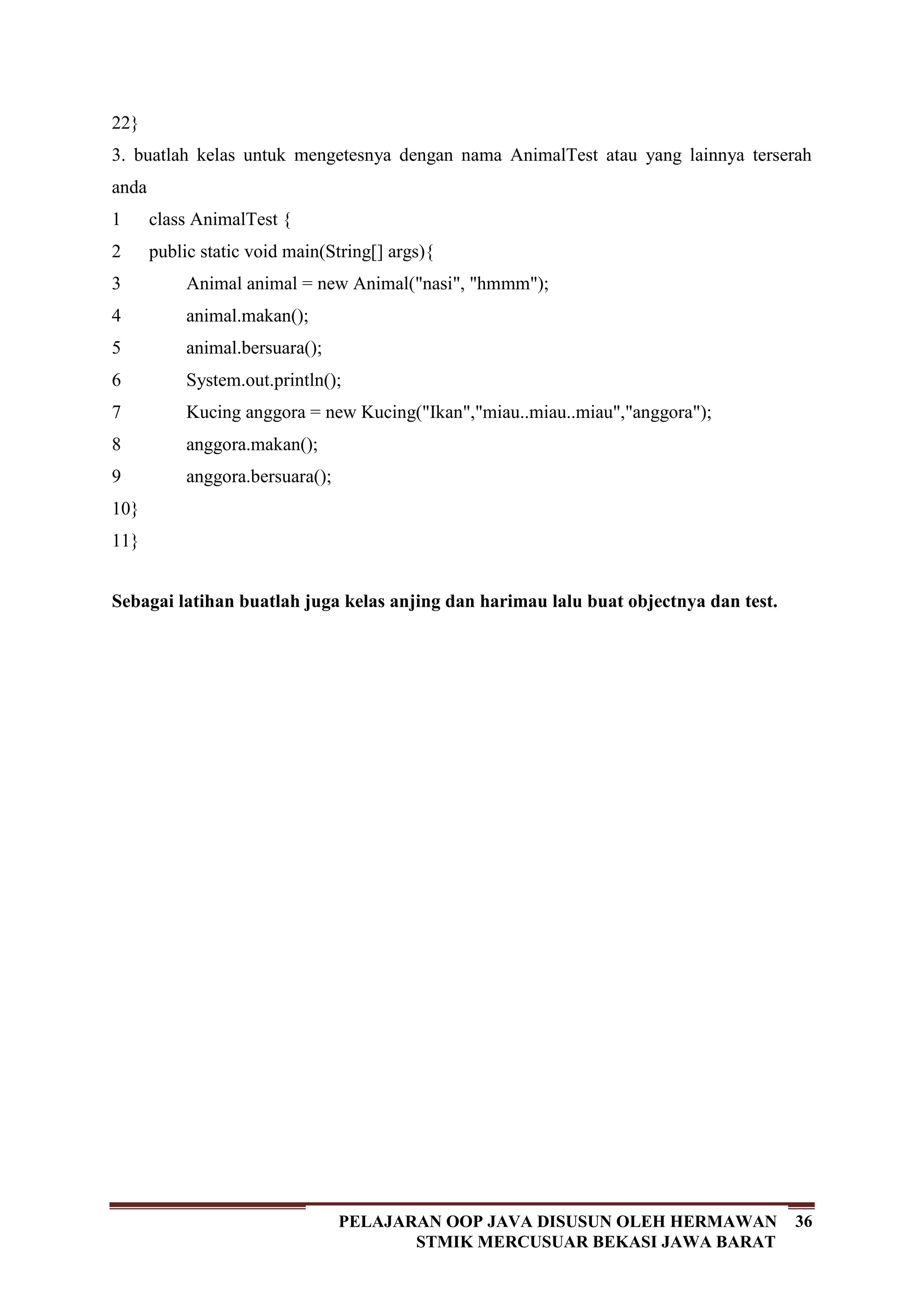 36PELAJARAN OOP JAVA DISUSUN OLEH HERMAWAN
STMIK MERCUSUAR BEKASI JAWA BARAT
22}
3. buatlah kelas untuk mengetesnya dengan nama AnimalTest atau yang lainnya terserah
anda
1
2
3
4
5
6
7
8
9
10
11
class AnimalTest {
public static void main(String[] args){
Animal animal = new Animal("nasi", "hmmm");
animal.makan();
animal.bersuara();
System.out.println();
Kucing anggora = new Kucing("Ikan","miau..miau..miau","anggora");
anggora.makan();
anggora.bersuara();
}
}
Sebagai latihan buatlah juga kelas anjing dan harimau lalu buat objectnya dan test.
 