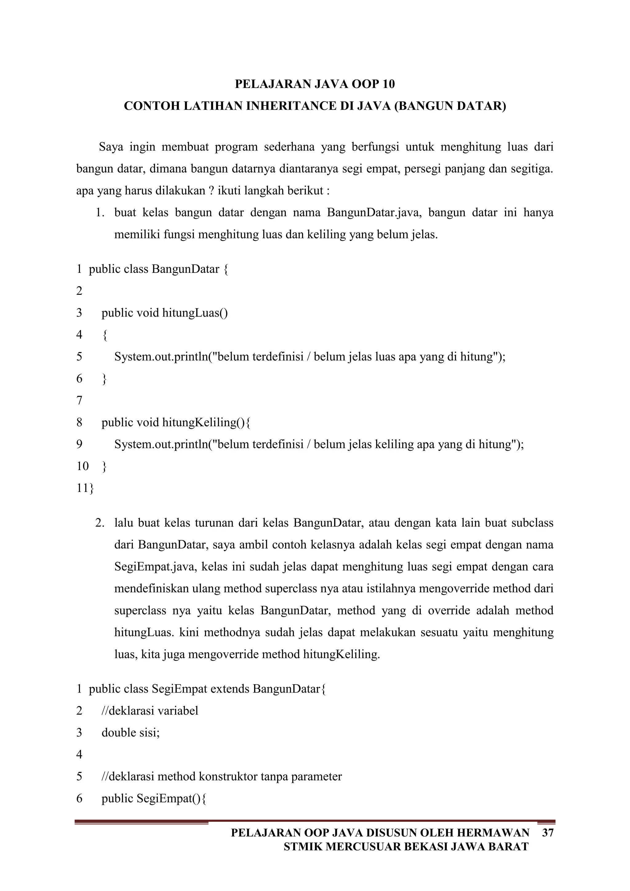 37PELAJARAN OOP JAVA DISUSUN OLEH HERMAWAN
STMIK MERCUSUAR BEKASI JAWA BARAT
PELAJARAN JAVA OOP 10
CONTOH LATIHAN INHERITANCE DI JAVA (BANGUN DATAR)
Saya ingin membuat program sederhana yang berfungsi untuk menghitung luas dari
bangun datar, dimana bangun datarnya diantaranya segi empat, persegi panjang dan segitiga.
apa yang harus dilakukan ? ikuti langkah berikut :
1. buat kelas bangun datar dengan nama BangunDatar.java, bangun datar ini hanya
memiliki fungsi menghitung luas dan keliling yang belum jelas.
1
2
3
4
5
6
7
8
9
10
11
public class BangunDatar {
public void hitungLuas()
{
System.out.println("belum terdefinisi / belum jelas luas apa yang di hitung");
}
public void hitungKeliling(){
System.out.println("belum terdefinisi / belum jelas keliling apa yang di hitung");
}
}
2. lalu buat kelas turunan dari kelas BangunDatar, atau dengan kata lain buat subclass
dari BangunDatar, saya ambil contoh kelasnya adalah kelas segi empat dengan nama
SegiEmpat.java, kelas ini sudah jelas dapat menghitung luas segi empat dengan cara
mendefiniskan ulang method superclass nya atau istilahnya mengoverride method dari
superclass nya yaitu kelas BangunDatar, method yang di override adalah method
hitungLuas. kini methodnya sudah jelas dapat melakukan sesuatu yaitu menghitung
luas, kita juga mengoverride method hitungKeliling.
1
2
3
4
5
6
public class SegiEmpat extends BangunDatar{
//deklarasi variabel
double sisi;
//deklarasi method konstruktor tanpa parameter
public SegiEmpat(){
 